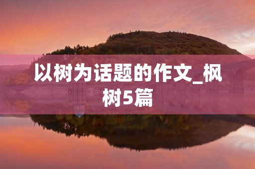 以树为话题的作文_枫树5篇 以树为话题的作文_枫树5篇