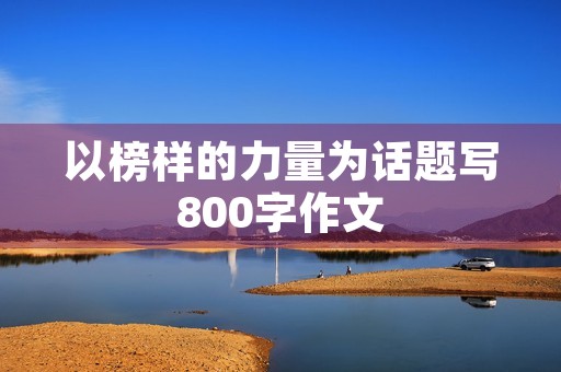 以榜样的力量为话题写800字作文 以榜样的力量为话题写800字作文