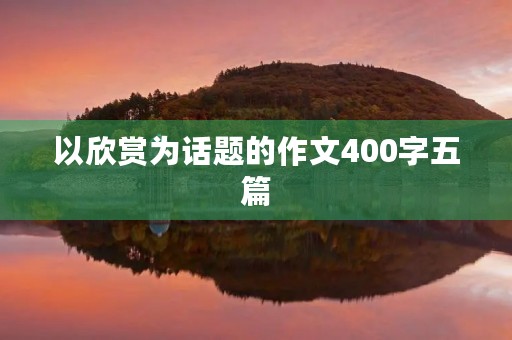 以欣赏为话题的作文400字五篇 以欣赏为话题的作文400字五篇
