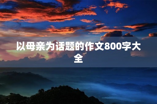 以母亲为话题的作文800字大全 以母亲为话题的作文800字大全