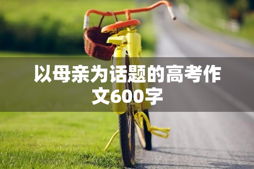 以母亲为话题的高考作文600字 以母亲为话题的高考作文600字