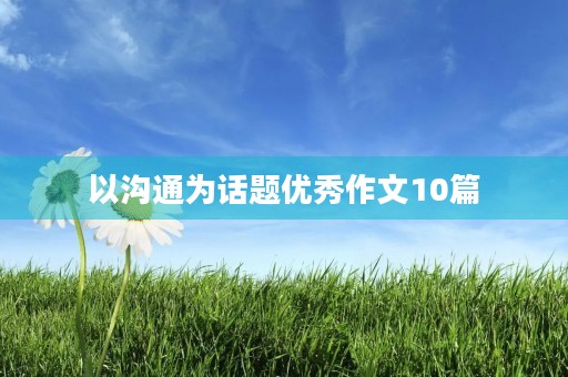 以沟通为话题优秀作文10篇 以沟通为话题优秀作文10篇