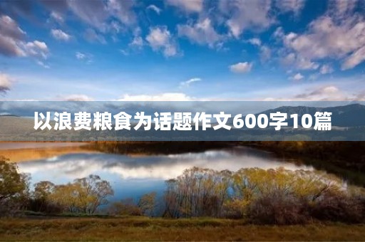 以浪费粮食为话题作文600字10篇 以浪费粮食为话题作文600字10篇