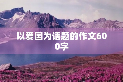 以爱国为话题的作文600字 以爱国为话题的作文600字