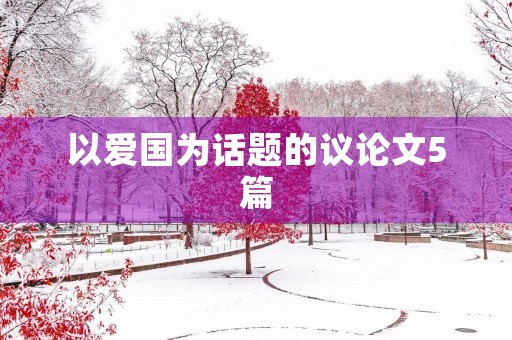 以爱国为话题的议论文5篇 以爱国为话题的议论文5篇