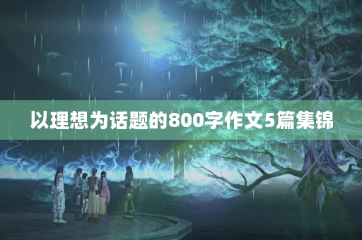 以理想为话题的800字作文5篇集锦 以理想为话题的800字作文5篇集锦