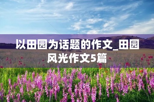 以田园为话题的作文_田园风光作文5篇 以田园为话题的作文_田园风光作文5篇