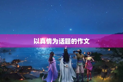 以真情为话题的作文 以真情为话题的作文