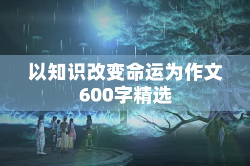 以知识改变命运为作文600字精选 以知识改变命运为作文600字精选