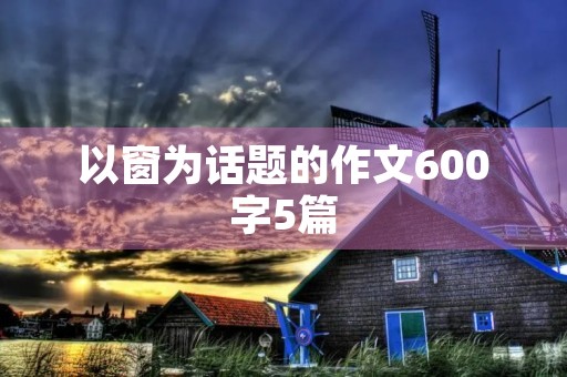 以窗为话题的作文600字5篇 以窗为话题的作文600字5篇