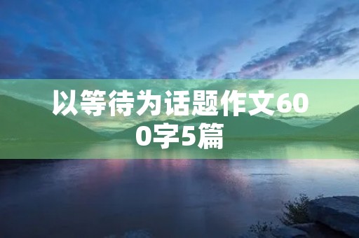 以等待为话题作文600字5篇 以等待为话题作文600字5篇