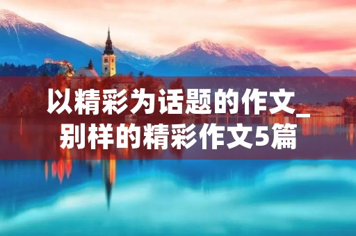 以精彩为话题的作文_别样的精彩作文5篇 以精彩为话题的作文_别样的精彩作文5篇