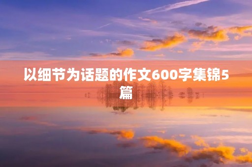 以细节为话题的作文600字集锦5篇 以细节为话题的作文600字集锦5篇