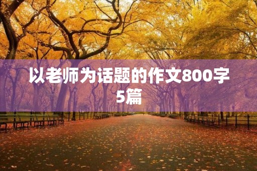 以老师为话题的作文800字5篇 以老师为话题的作文800字5篇