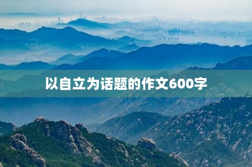 以自立为话题的作文600字 以自立为话题的作文600字