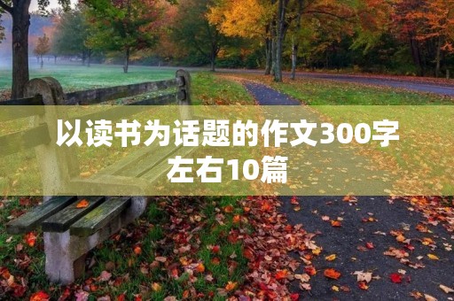 以读书为话题的作文300字左右10篇 以读书为话题的作文300字左右10篇