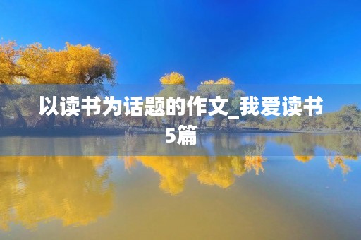 以读书为话题的作文_我爱读书5篇 以读书为话题的作文_我爱读书5篇