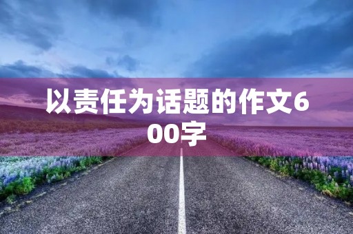 以责任为话题的作文600字 以责任为话题的作文600字