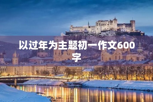 以过年为主题初一作文600字 以过年为主题初一作文600字