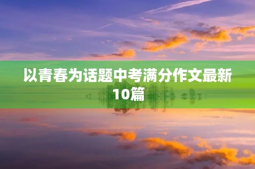 以青春为话题中考满分作文最新10篇 以青春为话题中考满分作文最新10篇