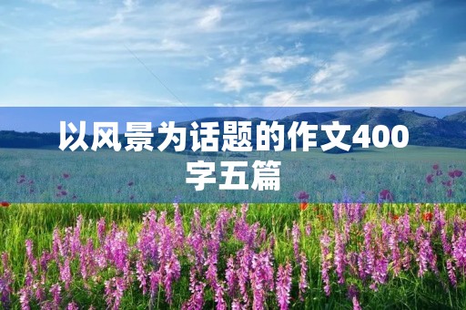 以风景为话题的作文400字五篇 以风景为话题的作文400字五篇