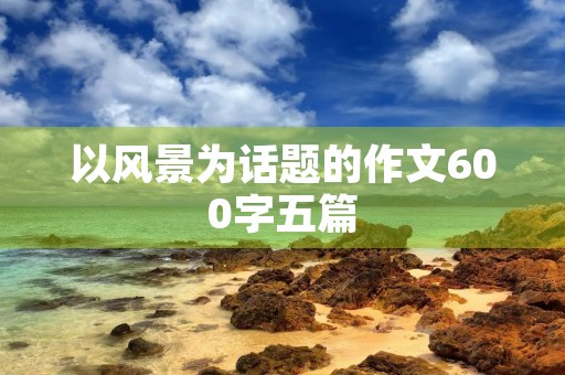 以风景为话题的作文600字五篇 以风景为话题的作文600字五篇