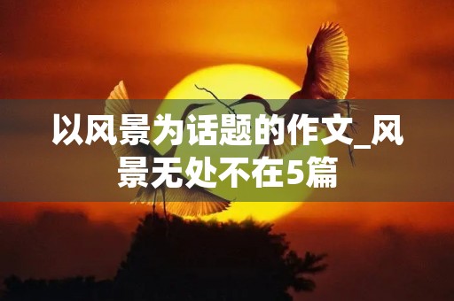 以风景为话题的作文_风景无处不在5篇 以风景为话题的作文_风景无处不在5篇