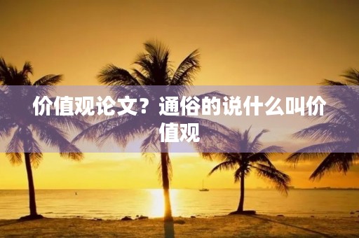 价值观论文?通俗的说什么叫价值观 价值观论文?通俗的说什么叫价值观