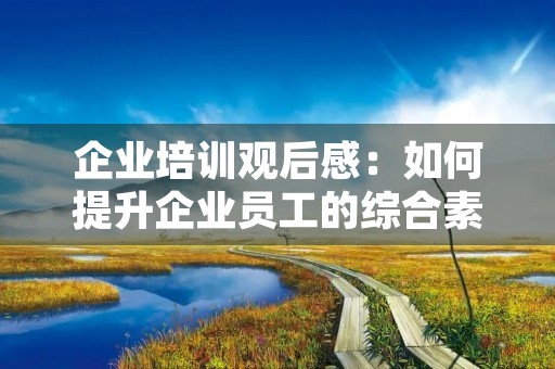 企业培训观后感:如何提升企业员工的综合素质 企业培训观后感:如何提升企业员工的综合素质