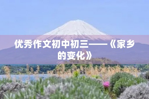 优秀作文初中初三——《家乡的变化》 优秀作文初中初三——《家乡的变化》