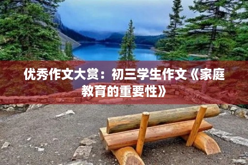 优秀作文大赏:初三学生作文《家庭教育的重要性》 优秀作文大赏:初三学生作文《家庭教育的重要性》