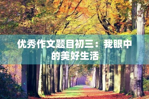 优秀作文题目初三:我眼中的美好生活 优秀作文题目初三:我眼中的美好生活