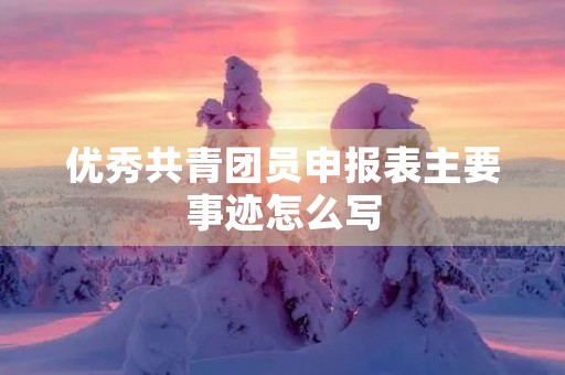 优秀共青团员申报表主要事迹怎么写 优秀共青团员申报表主要事迹怎么写