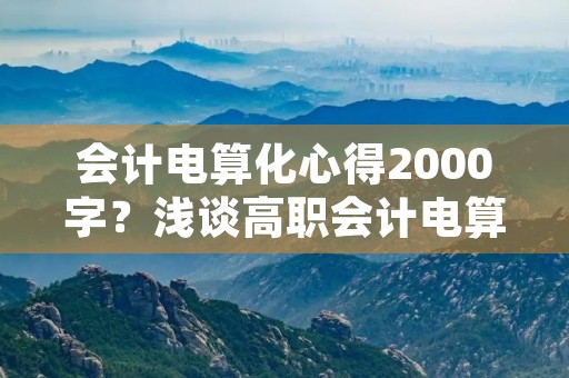 会计电算化心得2000字？浅谈高职会计电算化实训课程丨会计电算化心得2000字