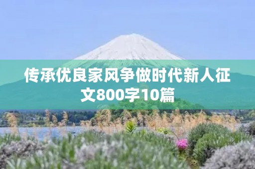 传承优良家风争做时代新人征文800字10篇 传承优良家风争做时代新人征文800字10篇