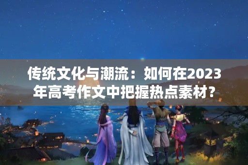 传统文化与潮流：如何在2023年高考作文中把握热点素材？