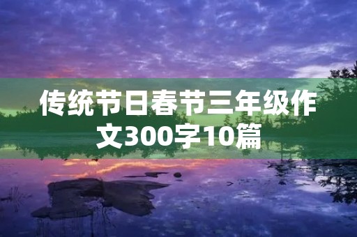 传统节日春节三年级作文300字10篇 传统节日春节三年级作文300字10篇