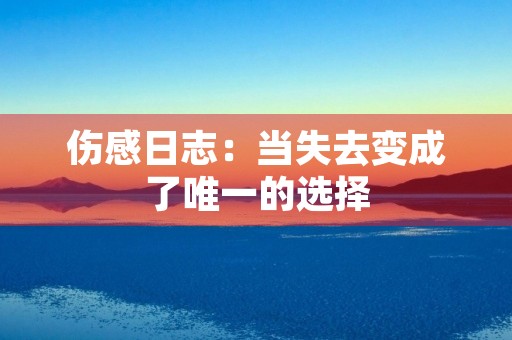 伤感日志:当失去变成了唯一的选择 伤感日志:当失去变成了唯一的选择
