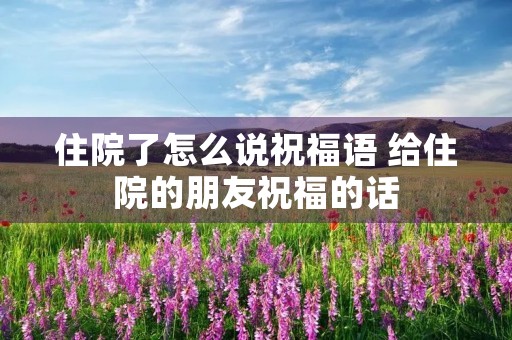 住院了怎么说祝福语 给住院的朋友祝福的话