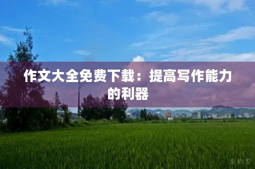 作文大全免费下载:提高写作能力的利器 作文大全免费下载:提高写作能力的利器