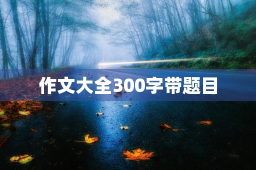 作文大全300字带题目 作文大全300字带题目