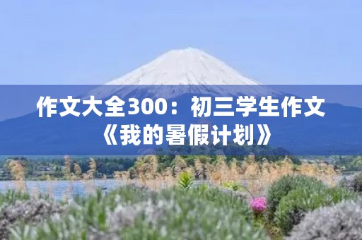 作文大全300:初三学生作文《我的暑假计划》 作文大全300:初三学生作文《我的暑假计划》