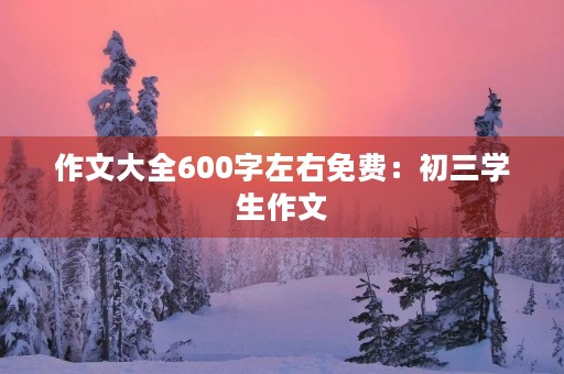 作文大全600字左右免费：初三学生作文