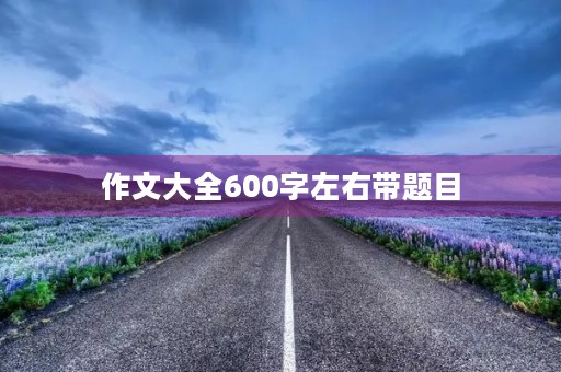 作文大全600字左右带题目 作文大全600字左右带题目