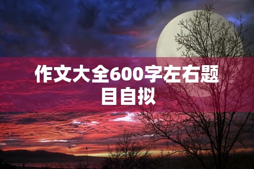 作文大全600字左右题目自拟 作文大全600字左右题目自拟