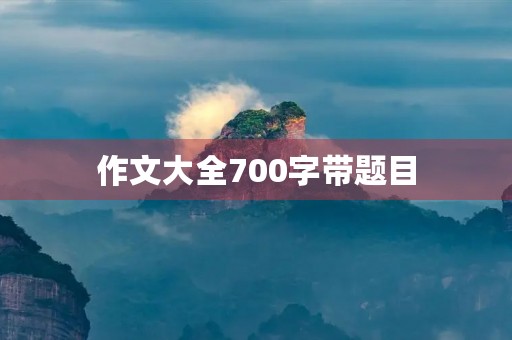 作文大全700字带题目 作文大全700字带题目