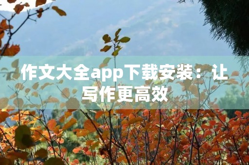 作文大全app下载安装:让写作更高效 作文大全app下载安装:让写作更高效