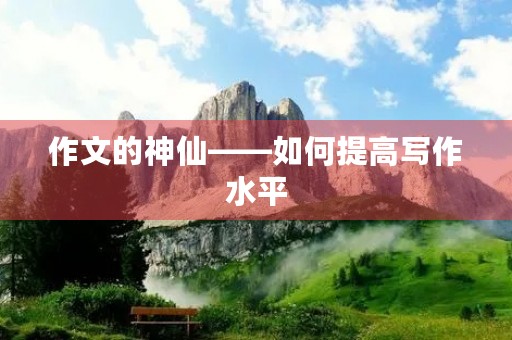 作文的神仙——如何提高写作水平 作文的神仙——如何提高写作水平