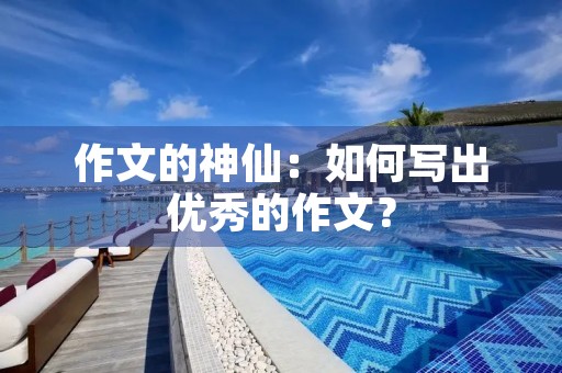作文的神仙:如何写出优秀的作文? 作文的神仙:如何写出优秀的作文?
