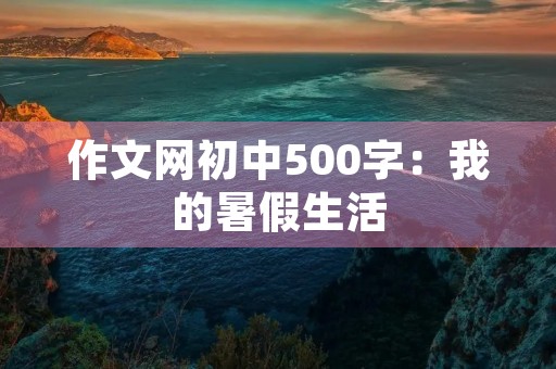 作文网初中500字:我的暑假生活 作文网初中500字:我的暑假生活